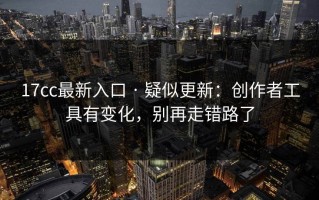 17cc最新入口 · 疑似更新：创作者工具有变化，别再走错路了