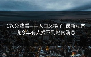 17c免费看——入口又换了_最新动向说今年有人找不到站内消息