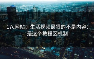 17c网站：生活视频最狠的不是内容：是这个教程区机制