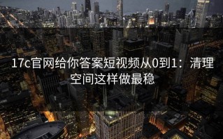 17c官网给你答案短视频从0到1：清理空间这样做最稳