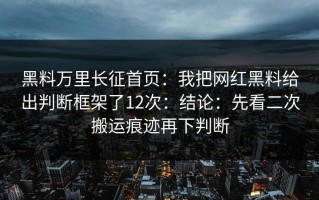 黑料万里长征首页：我把网红黑料给出判断框架了12次：结论：先看二次搬运痕迹再下判断